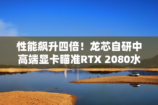 性能飙升四倍！龙芯自研中高端显卡瞄准RTX 2080水平