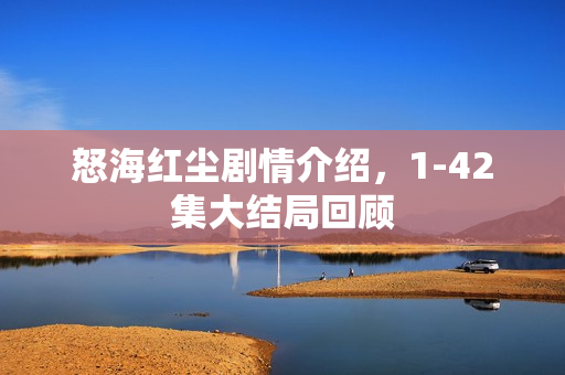 怒海红尘剧情介绍,1-42集大结局回顾 怒海红尘剧情介绍,1-42集大结局回顾