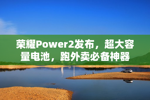 荣耀Power2发布，超大容量电池，跑外卖必备神器