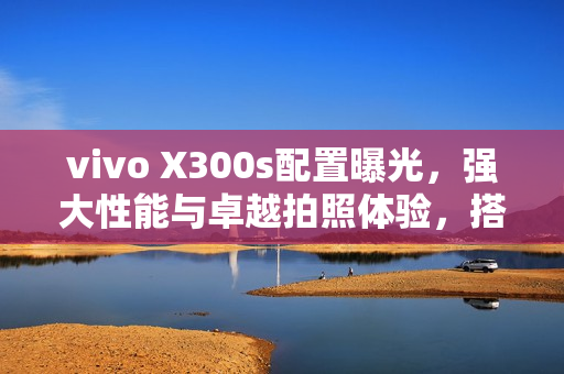 vivo X300s配置曝光，强大性能与卓越拍照体验，搭载1.5K大直屏、2亿像素主摄及7000mAh大容量电池