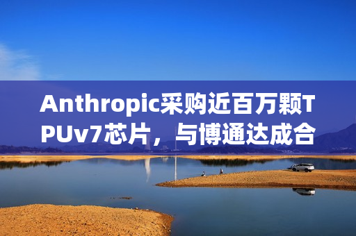 Anthropic采购近百万颗TPUv7芯片，与博通达成合作