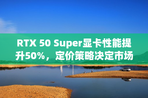 RTX 50 Super显卡性能提升50%，定价策略决定市场命运