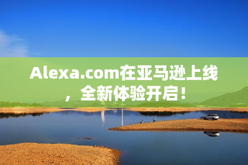Alexa.com在亚马逊上线，全新体验开启！