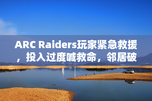 ARC Raiders玩家紧急救援，投入过度喊救命，邻居破门而入
