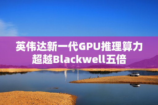 英伟达新一代GPU推理算力超越Blackwell五倍