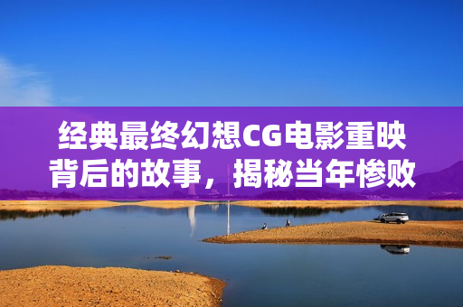 经典最终幻想CG电影重映背后的故事，揭秘当年惨败原因