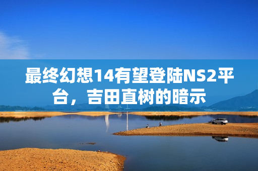 最终幻想14有望登陆NS2平台，吉田直树的暗示