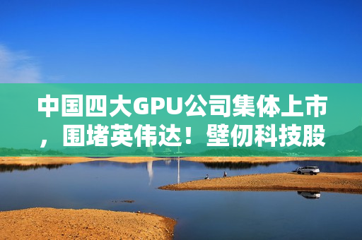 中国四大GPU公司集体上市，围堵英伟达！壁仞科技股价涨幅超100%的挑战之路