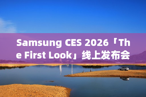 Samsung CES 2026「The First Look」线上发布会，AI客户体验新趋势前瞻