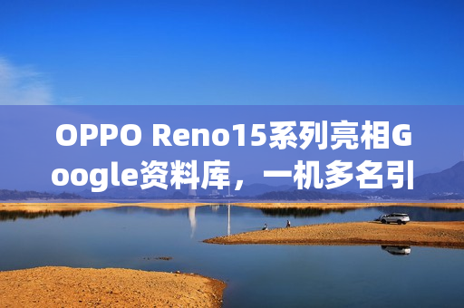 OPPO Reno15系列亮相Google资料库，一机多名引发全球混乱，多达六款分身型号揭秘！