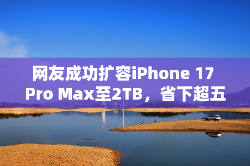 网友成功扩容iPhone 17 Pro Max至2TB，省下超五千元！