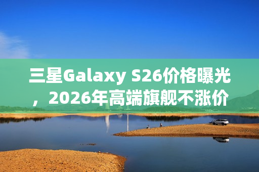 三星Galaxy S26价格曝光，2026年高端旗舰不涨价来袭