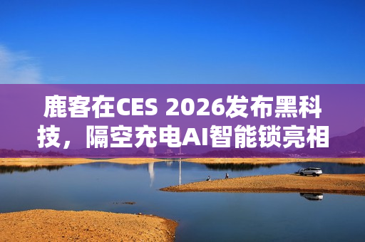 鹿客在CES 2026发布黑科技，隔空充电AI智能锁亮相