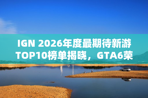 IGN 2026年度最期待新游TOP10榜单揭晓，GTA6荣登榜首