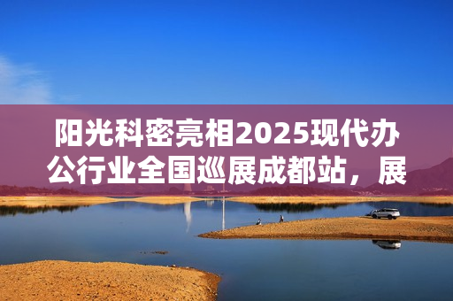 阳光科密亮相2025现代办公行业全国巡展成都站，展示科技与办公的完美结合