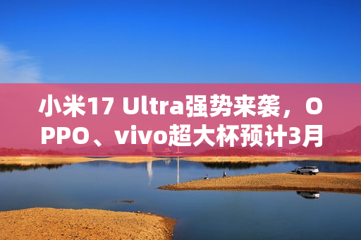 小米17 Ultra强势来袭，OPPO、vivo超大杯预计3月发布重磅消息！