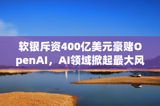 软银斥资400亿美元豪赌OpenAI，AI领域掀起最大风云！