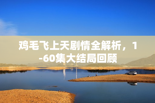 鸡毛飞上天剧情全解析，1-60集大结局回顾