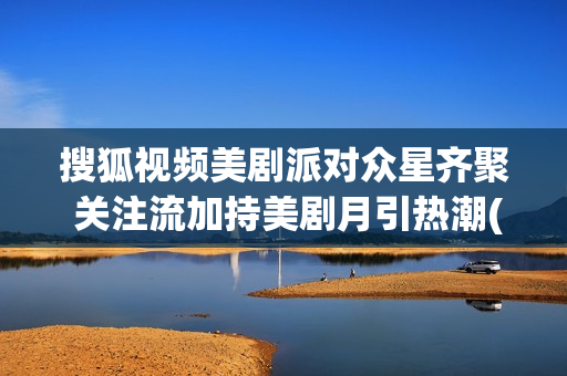 搜狐视频美剧派对众星齐聚 关注流加持美剧月引热潮(我要搜索美剧)