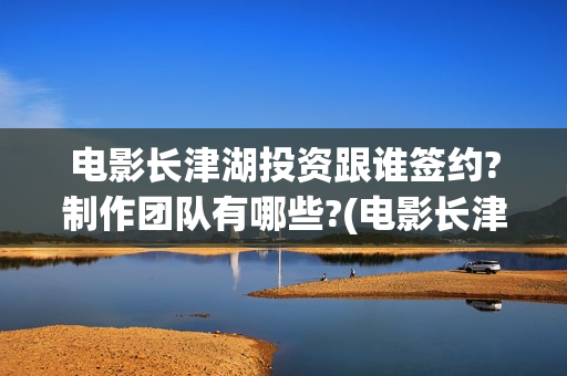 电影长津湖投资跟谁签约?制作团队有哪些?(电影长津湖投资成本)