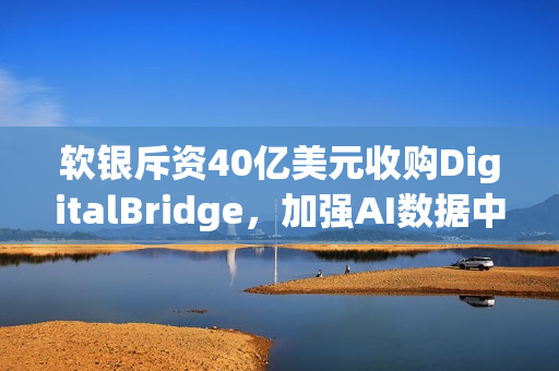 软银斥资40亿美元收购DigitalBridge，加强AI数据中心布局战略