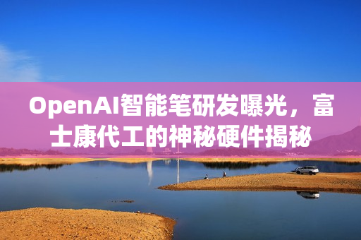 OpenAI智能笔研发曝光，富士康代工的神秘硬件揭秘