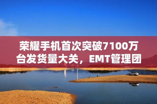 荣耀手机首次突破7100万台发货量大关，EMT管理团队新年致辞回顾与展望