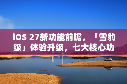 iOS 27新功能前瞻，「雪豹级」体验升级，七大核心功能一网打尽