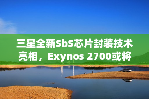 三星全新SbS芯片封装技术亮相，Exynos 2700或将首发搭载
