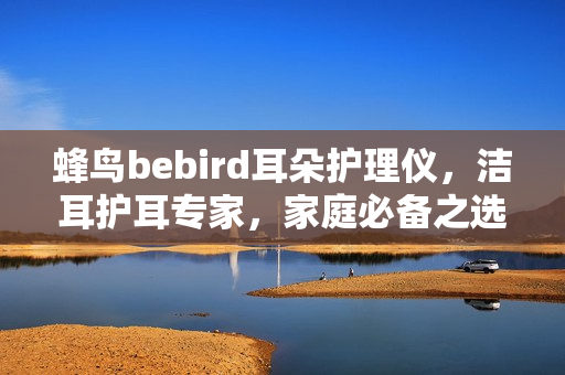 蜂鸟bebird耳朵护理仪，洁耳护耳专家，家庭必备之选