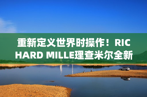 重新定义世界时操作！RICHARD MILLE理查米尔全新RM 63-02腕表登场(重新定义世界时间的句子)