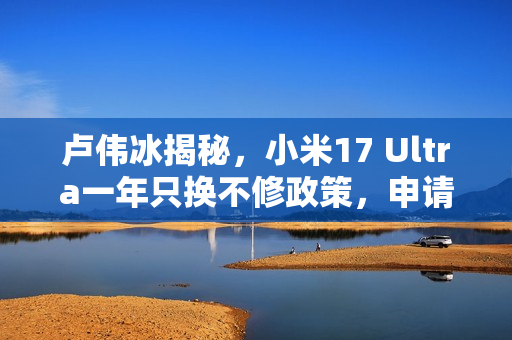 卢伟冰揭秘，小米17 Ultra一年只换不修政策，申请攻略大揭秘！