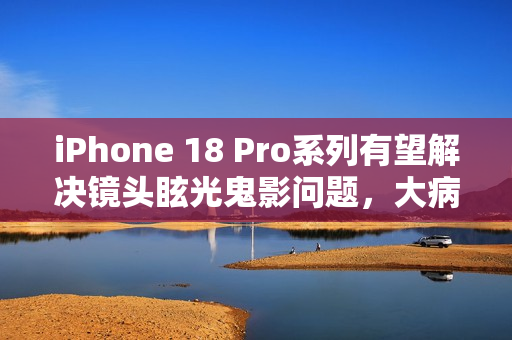 iPhone 18 Pro系列有望解决镜头眩光鬼影问题，大病得治？