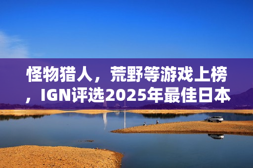 怪物猎人，荒野等游戏上榜，IGN评选2025年最佳日本游戏榜单揭晓