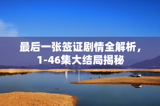 最后一张签证剧情全解析，1-46集大结局揭秘