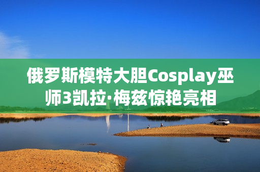 俄罗斯模特大胆Cosplay巫师3凯拉·梅兹惊艳亮相