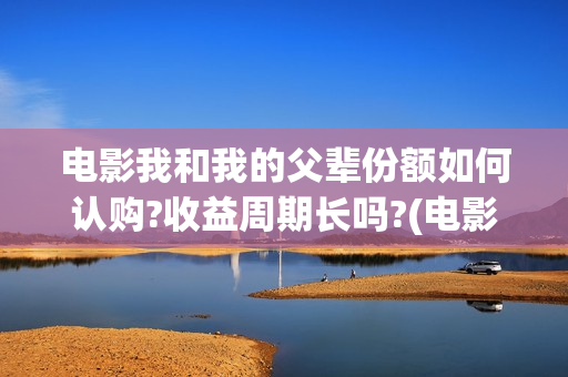 电影我和我的父辈份额如何认购?收益周期长吗?(电影我和我的父辈观后感)
