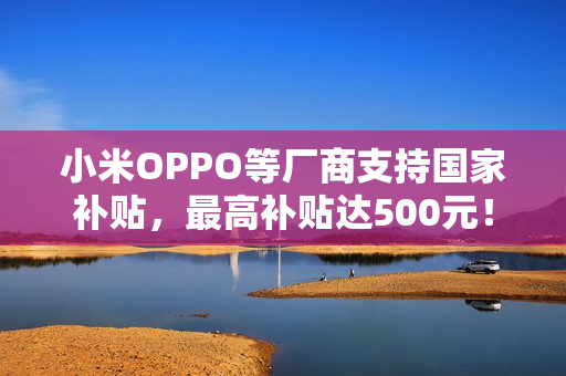 小米OPPO等厂商支持国家补贴，最高补贴达500元！
