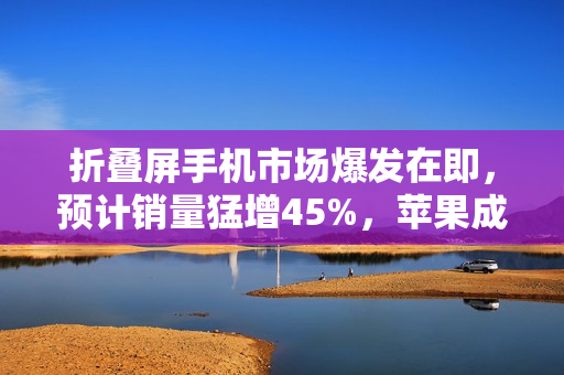 折叠屏手机市场爆发在即，预计销量猛增45%，苹果成为推动力量？
