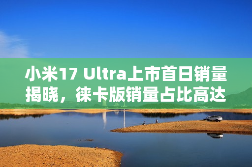 小米17 Ultra上市首日销量揭晓，徕卡版销量占比高达50%