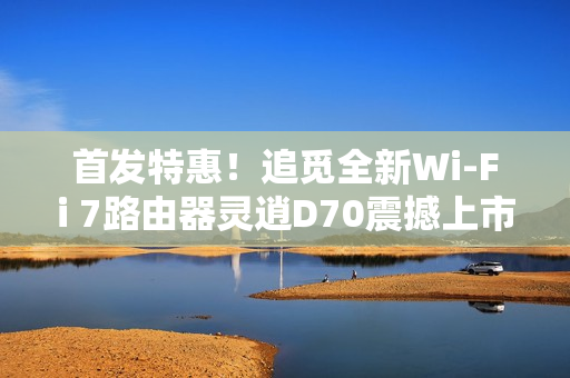 首发特惠！追觅全新Wi-Fi 7路由器灵逍D70震撼上市，搭载高速2.5G网口，仅售299元起