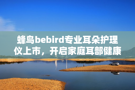蜂鸟bebird专业耳朵护理仪上市，开启家庭耳部健康可视化新时代！