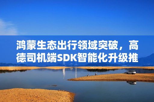 鸿蒙生态出行领域突破，高德司机端SDK智能化升级推动行业革新