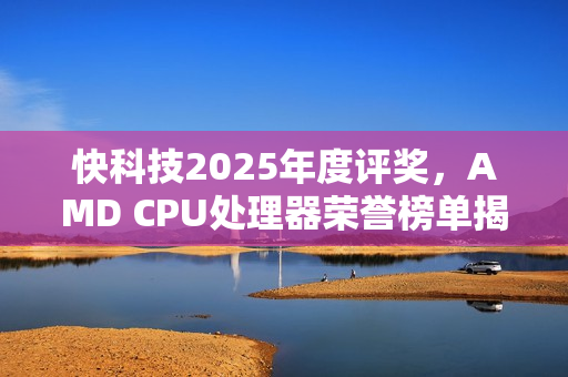 快科技2025年度评奖，AMD CPU处理器荣誉榜单揭晓