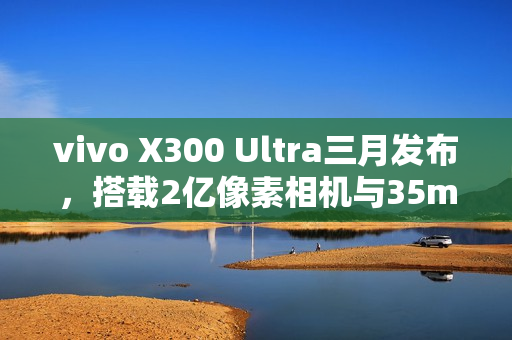 vivo X300 Ultra三月发布，搭载2亿像素相机与35mm主摄的新旗舰登场
