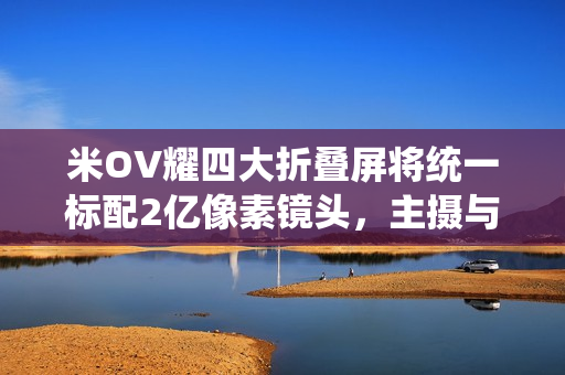米OV耀四大折叠屏将统一标配2亿像素镜头，主摄与长焦升级亮相
