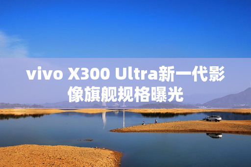 vivo X300 Ultra新一代影像旗舰规格曝光
