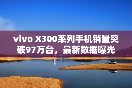 vivo X300系列手机销量突破97万台,最新数据曝光 vivo X300系列手机销量突破97万台,最新数据曝光