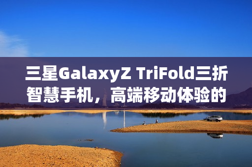 三星GalaxyZ TriFold三折智慧手机，高端移动体验的新标杆