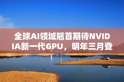 全球AI领域翘首期待NVIDIA新一代GPU，明年三月登场，回击AI泡沫危机